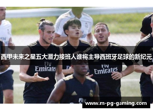 西甲未来之星五大潜力接班人谁将主导西班牙足球的新纪元