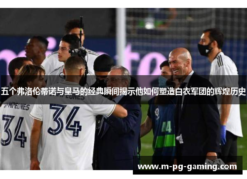 五个弗洛伦蒂诺与皇马的经典瞬间揭示他如何塑造白衣军团的辉煌历史