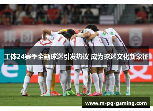 工体24赛季全勤球迷引发热议 成为球迷文化新象征
