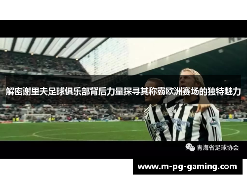 解密谢里夫足球俱乐部背后力量探寻其称霸欧洲赛场的独特魅力