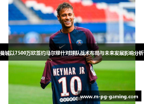 曼城以7500万欧签约马尔穆什对球队战术布局与未来发展影响分析 曼城以7500万欧签约马尔穆什对球队战术布局与未来发展影响分析