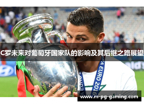 C罗未来对葡萄牙国家队的影响及其后继之路展望 C罗未来对葡萄牙国家队的影响及其后继之路展望