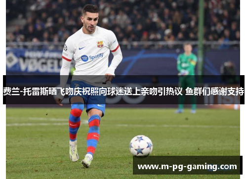 费兰-托雷斯晒飞吻庆祝照向球迷送上亲吻引热议 鱼群们感谢支持 费兰-托雷斯晒飞吻庆祝照向球迷送上亲吻引热议 鱼群们感谢支持